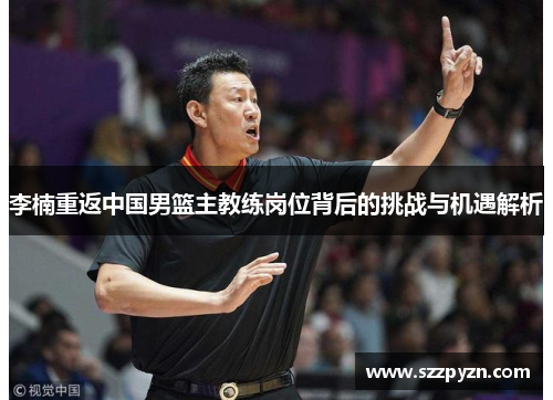 李楠重返中国男篮主教练岗位背后的挑战与机遇解析