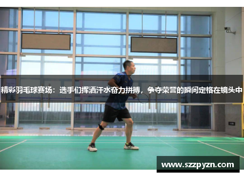 精彩羽毛球赛场：选手们挥洒汗水奋力拼搏，争夺荣誉的瞬间定格在镜头中